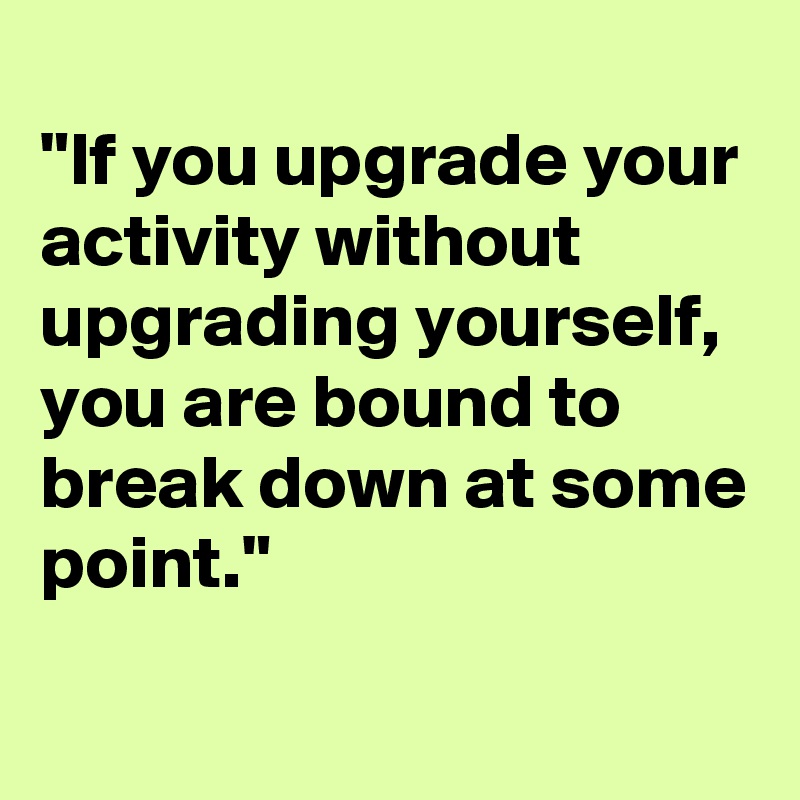 
"If you upgrade your activity without upgrading yourself, you are bound to break down at some point."
