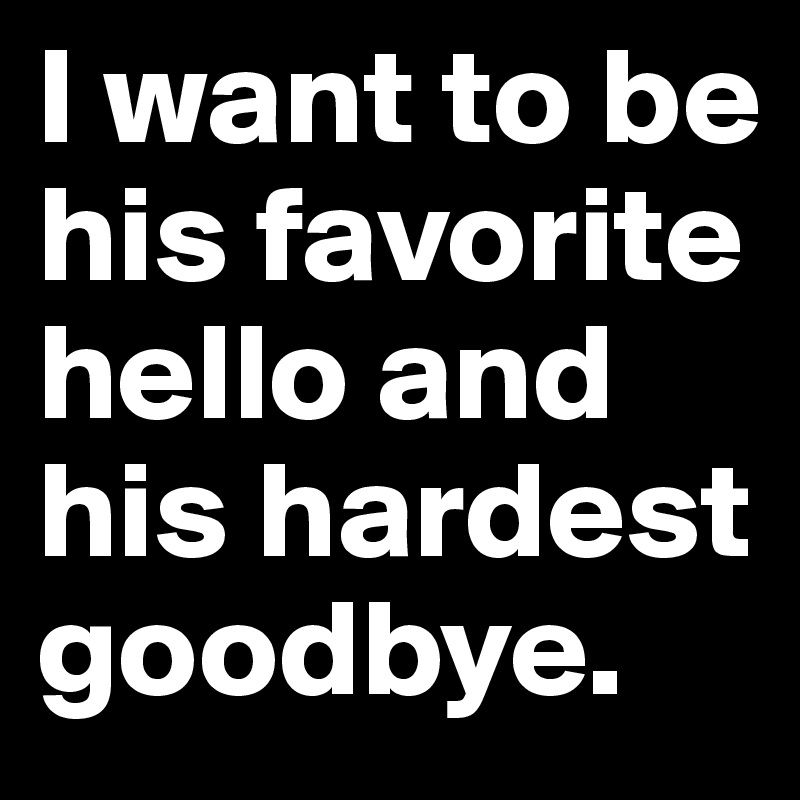 I want to be his favorite hello and his hardest goodbye. 