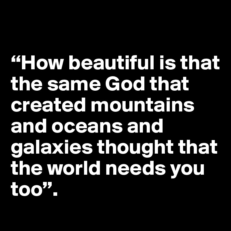 

“How beautiful is that the same God that
created mountains and oceans and galaxies thought that the world needs you too”. 