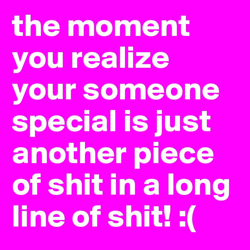 the moment you realize your someone special is just another piece of shit in a long line of shit! :(