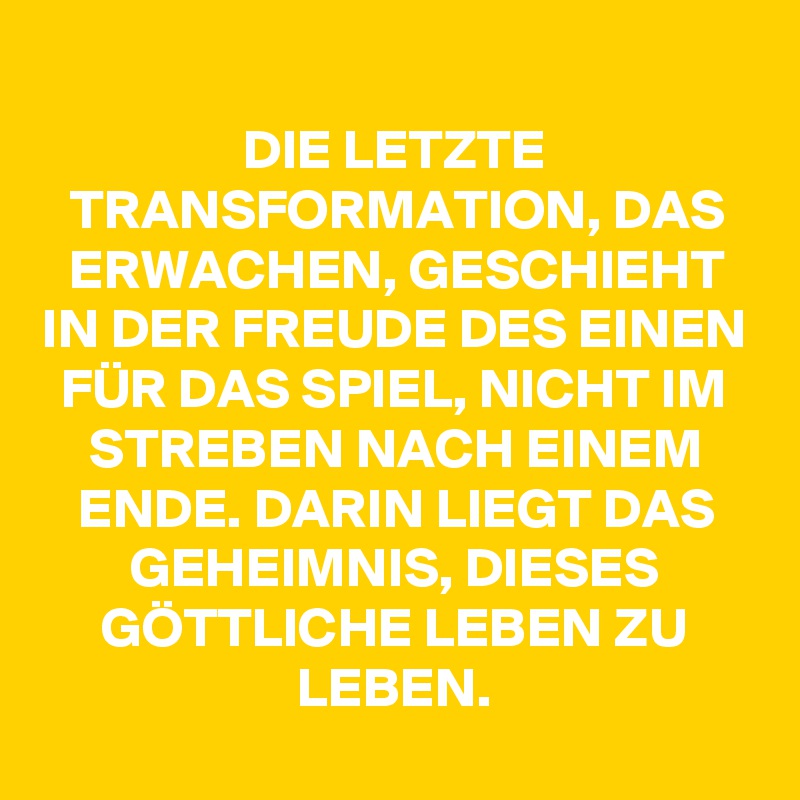 
DIE LETZTE TRANSFORMATION, DAS ERWACHEN, GESCHIEHT IN DER FREUDE DES EINEN FÜR DAS SPIEL, NICHT IM STREBEN NACH EINEM ENDE. DARIN LIEGT DAS GEHEIMNIS, DIESES GÖTTLICHE LEBEN ZU LEBEN.
