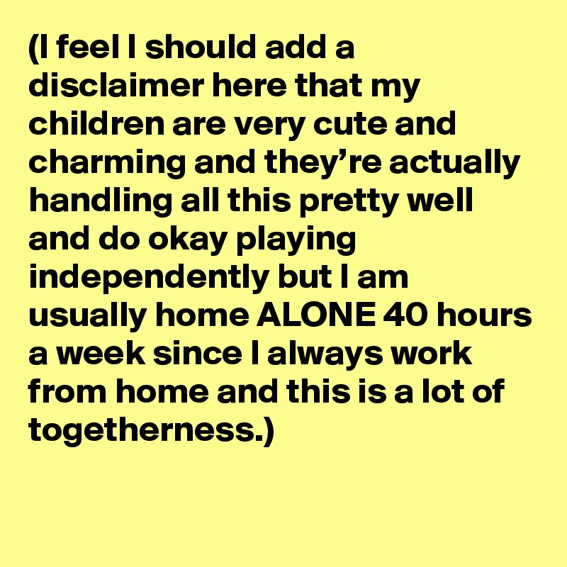(I feel I should add a disclaimer here that my children are very cute and charming and they’re actually handling all this pretty well and do okay playing independently but I am usually home ALONE 40 hours a week since I always work from home and this is a lot of togetherness.)