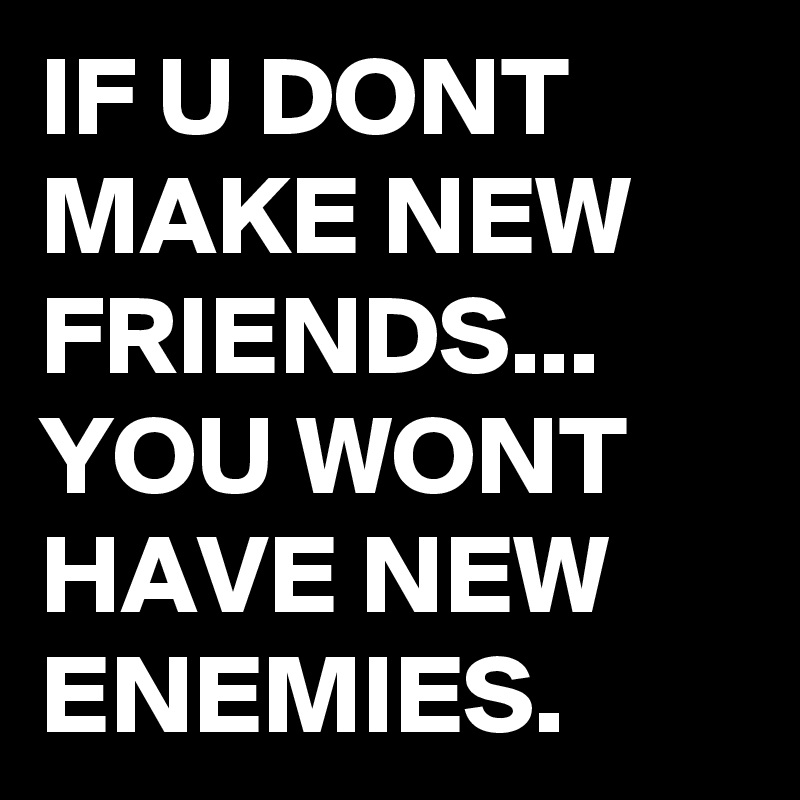 IF U DONT MAKE NEW FRIENDS... YOU WONT HAVE NEW ENEMIES. 