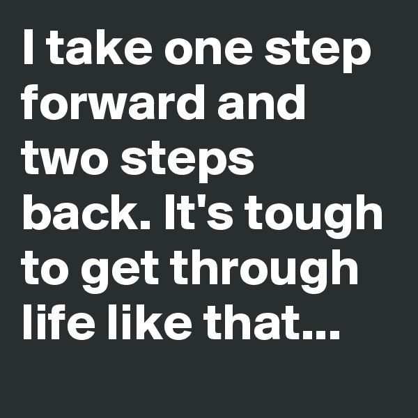 I take one step forward and two steps back. It's tough to get through life like that... 