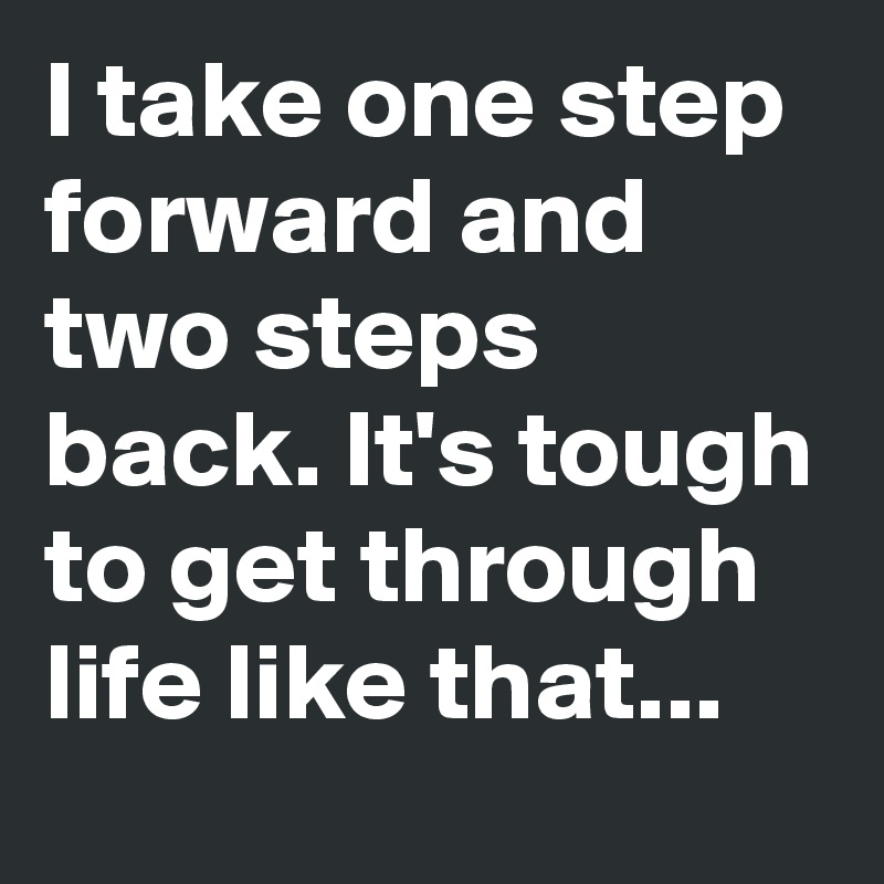 I take one step forward and two steps back. It's tough to get through life like that... 