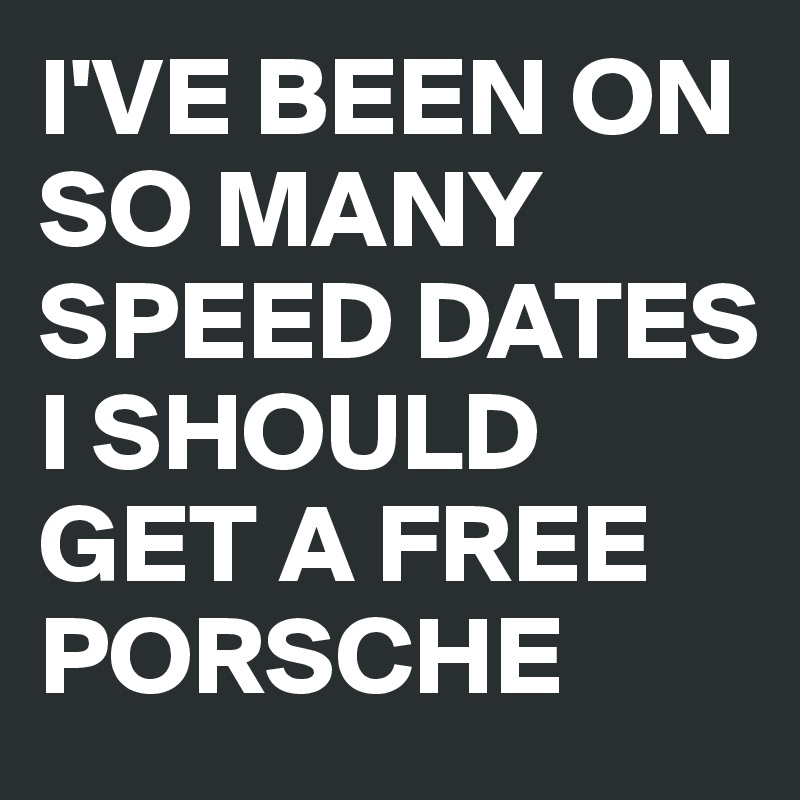 I'VE BEEN ON SO MANY
SPEED DATES
I SHOULD
GET A FREE
PORSCHE 