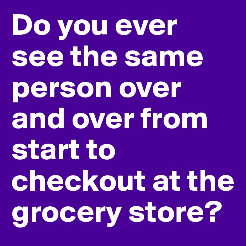 Do you ever see the same person over and over from start to checkout at the grocery store? 