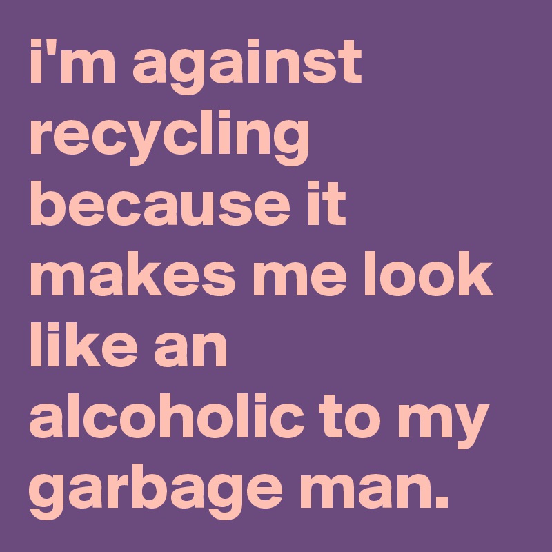 i'm against recycling because it makes me look like an alcoholic to my garbage man.