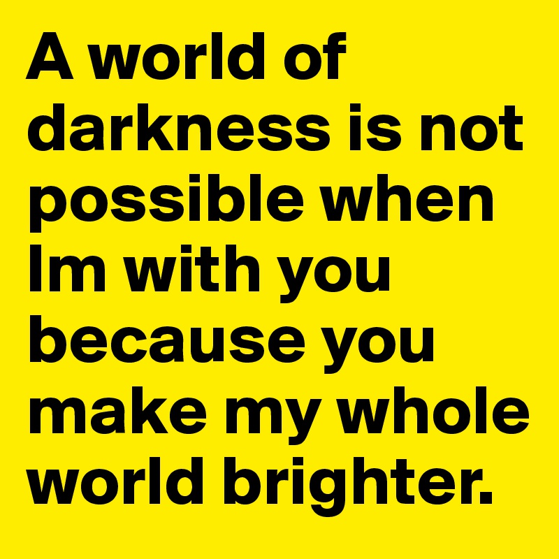 A world of darkness is not possible when Im with you because you make my whole world brighter.