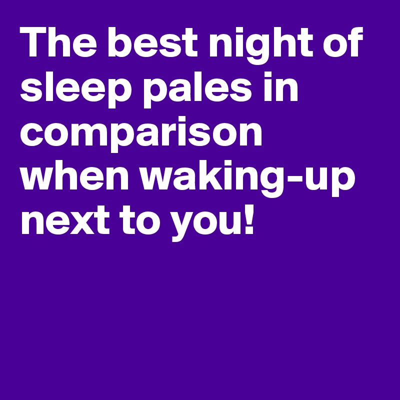 The best night of sleep pales in comparison when waking-up next to you!


