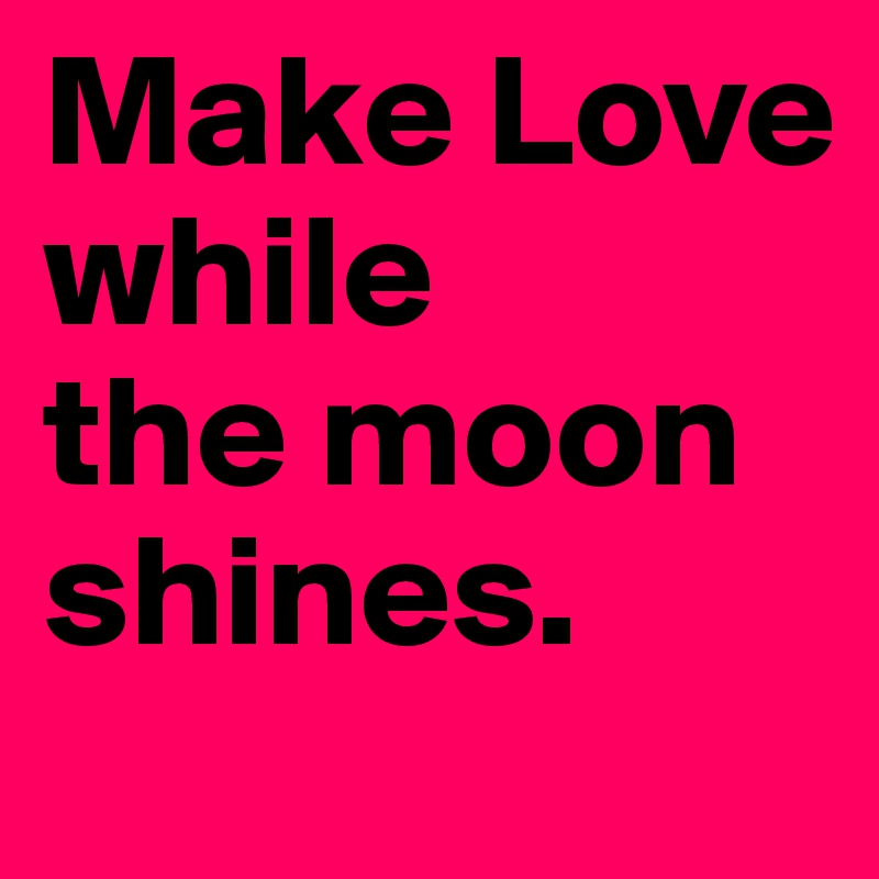 Make Love
while
the moon shines.