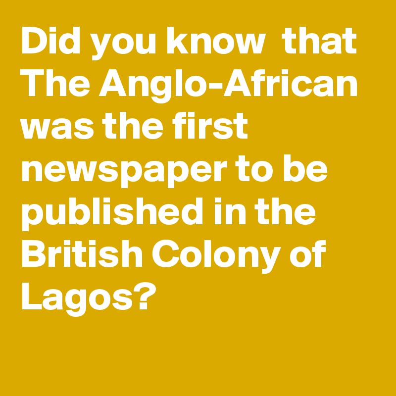 Did you know  that The Anglo-African was the first newspaper to be published in the British Colony of Lagos?