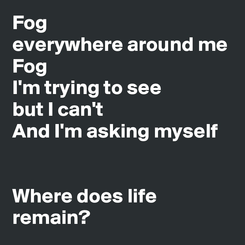 Fog
everywhere around me
Fog
I'm trying to see
but I can't
And I'm asking myself


Where does life remain?