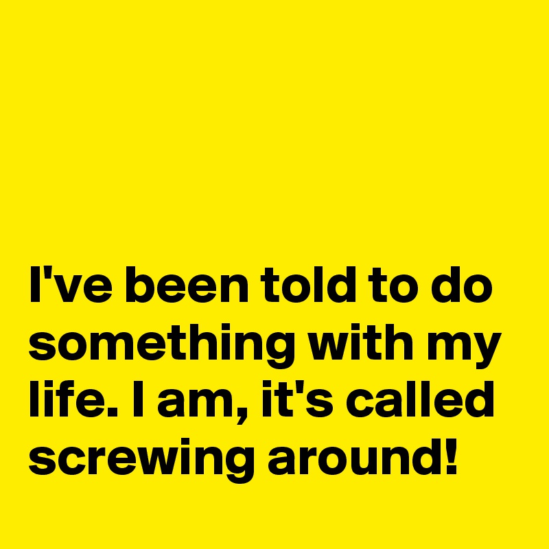 



I've been told to do something with my life. I am, it's called screwing around!