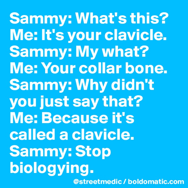 Sammy: What's this?
Me: It's your clavicle.
Sammy: My what?
Me: Your collar bone.
Sammy: Why didn't you just say that?
Me: Because it's called a clavicle.
Sammy: Stop biologying.