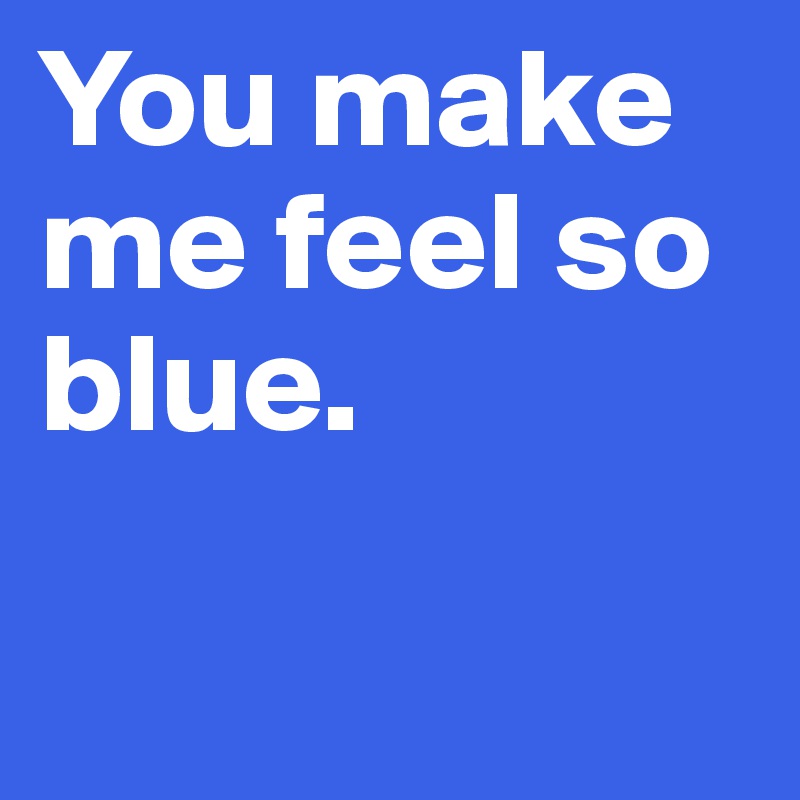 You make me feel so blue. 

