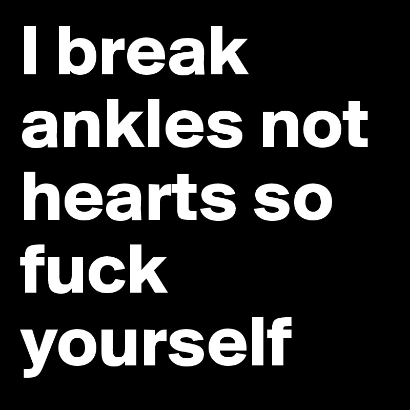 I break ankles not hearts so fuck yourself