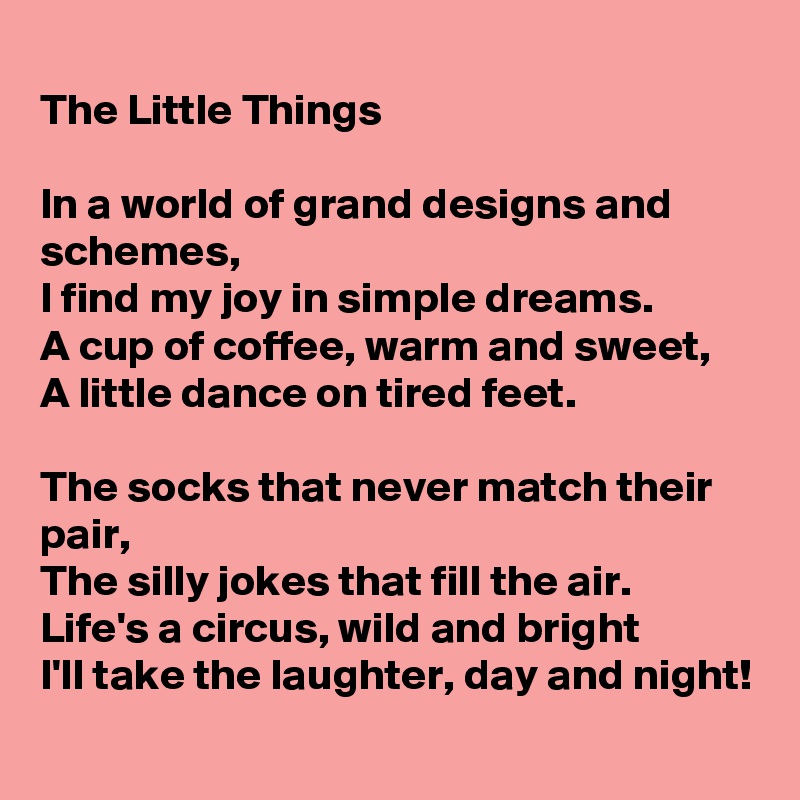 
The Little Things

In a world of grand designs and schemes,
I find my joy in simple dreams.
A cup of coffee, warm and sweet,
A little dance on tired feet.

The socks that never match their pair,
The silly jokes that fill the air.
Life's a circus, wild and bright
I'll take the laughter, day and night!