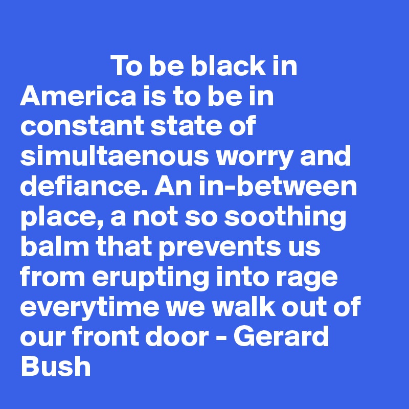 
               To be black in America is to be in constant state of simultaenous worry and defiance. An in-between place, a not so soothing balm that prevents us from erupting into rage everytime we walk out of our front door - Gerard Bush