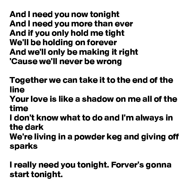 And I need you now tonight
And I need you more than ever
And if you only hold me tight
We'll be holding on forever
And we'll only be making it right
'Cause we'll never be wrong

Together we can take it to the end of the line
Your love is like a shadow on me all of the time
I don't know what to do and I'm always in the dark
We're living in a powder keg and giving off sparks

I really need you tonight. Forver's gonna start tonight.