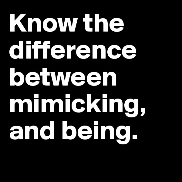 Know the difference between mimicking, and being.
