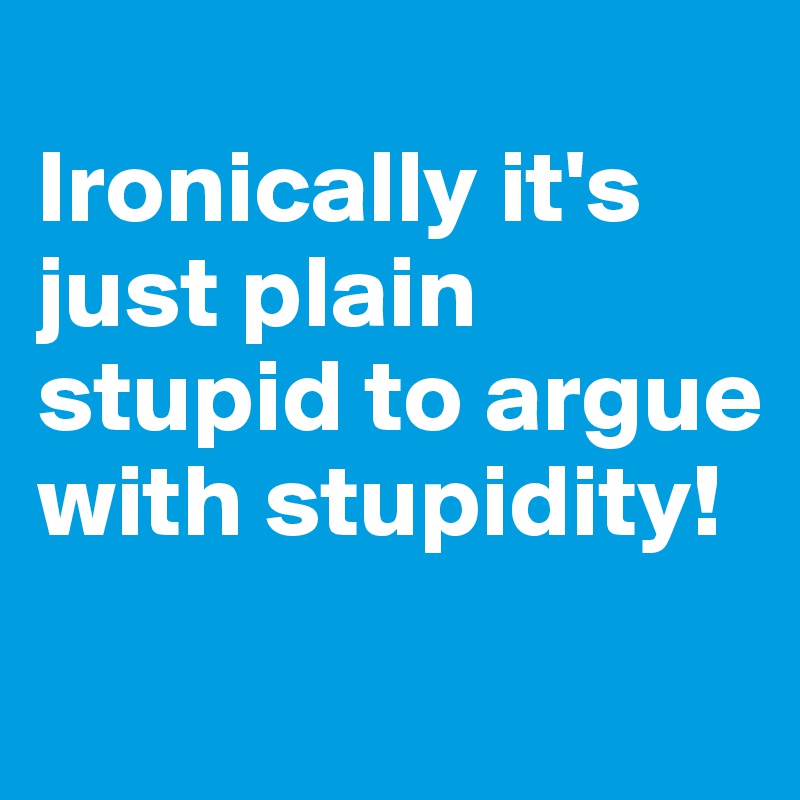 
Ironically it's just plain stupid to argue with stupidity!
