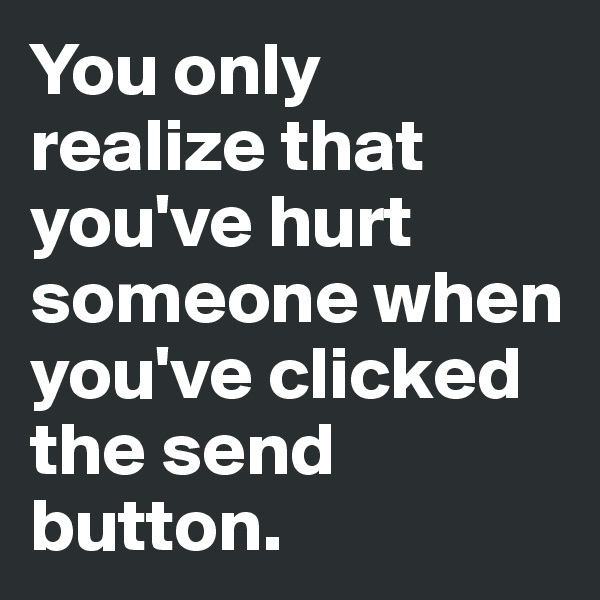 You only realize that you've hurt someone when you've clicked the send button. 