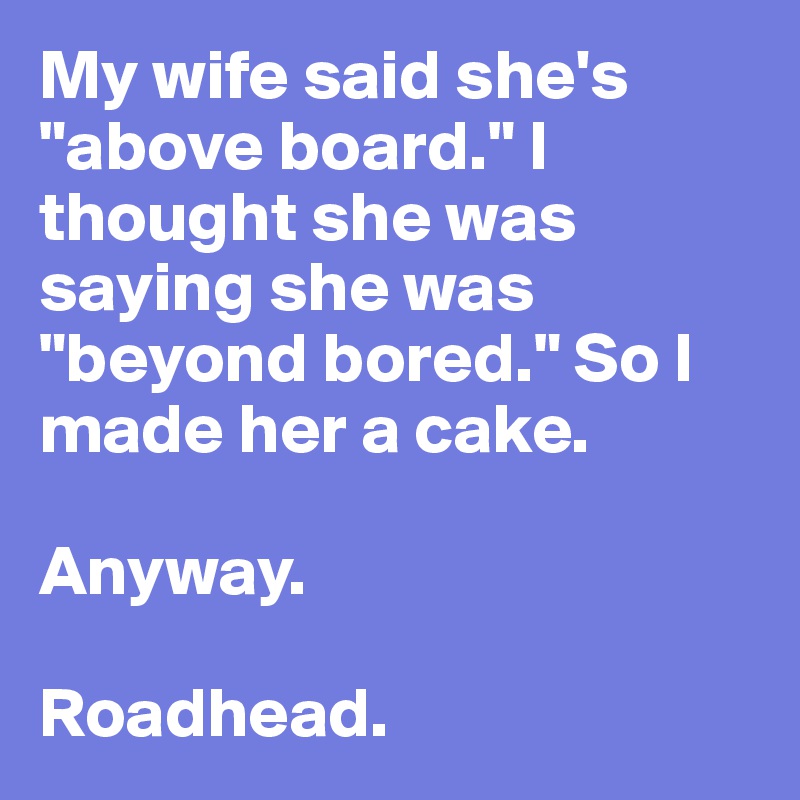 My wife said she's "above board." I thought she was saying she was "beyond bored." So I made her a cake.

Anyway.

Roadhead.
