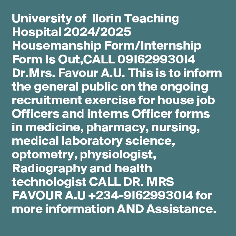 University of  Ilorin Teaching Hospital 2024/2025 Housemanship Form/Internship Form Is Out,CALL 09I629930I4 Dr.Mrs. Favour A.U. This is to inform the general public on the ongoing recruitment exercise for house job Officers and interns Officer forms in medicine, pharmacy, nursing, medical laboratory science, optometry, physiologist, Radiography and health technologist CALL DR. MRS FAVOUR A.U +234-9I629930I4 for more information AND Assistance.