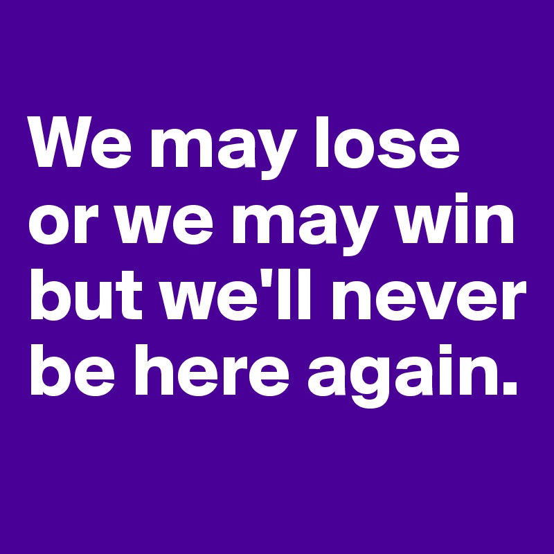 
We may lose or we may win but we'll never be here again. 
