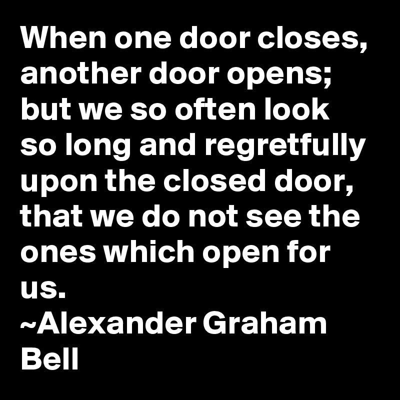 When one door closes, another door opens; but we so often look so long and regretfully upon the closed door, that we do not see the ones which open for us.
~Alexander Graham Bell