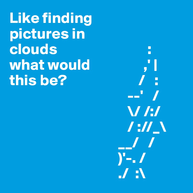 Like finding
pictures in 	
clouds                             :
what would                 ,' |
this be?                       /   :
                                      --'   /
                                      \/ /:/
                                      / ://_\
                                   __/   /
                                   )'-. /
                                   ./  :\