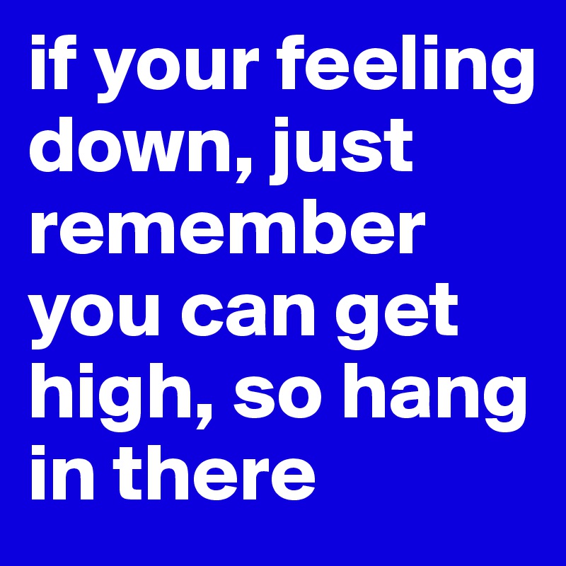 if your feeling down, just remember you can get high, so hang in there