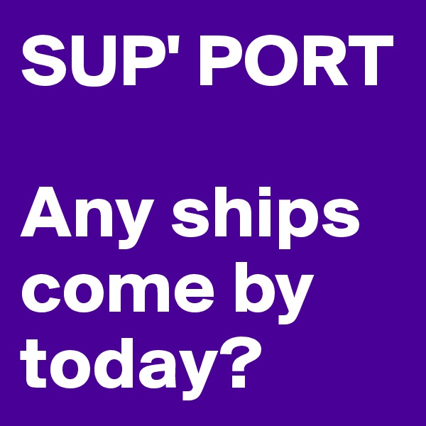 SUP' PORT 

Any ships come by today? 