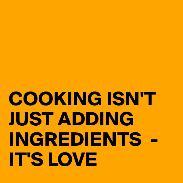 



COOKING ISN'T JUST ADDING INGREDIENTS  - IT'S LOVE