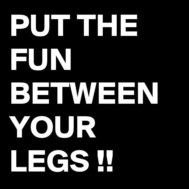 PUT THE FUN
BETWEEN YOUR LEGS !!