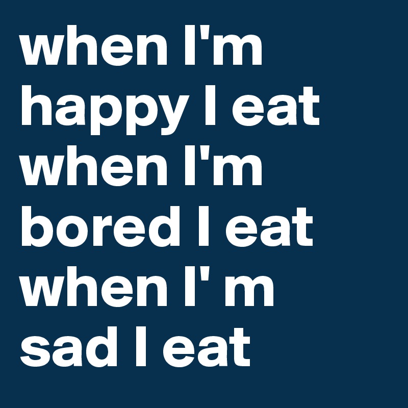 when I'm happy I eat 
when I'm bored I eat
when I' m sad I eat