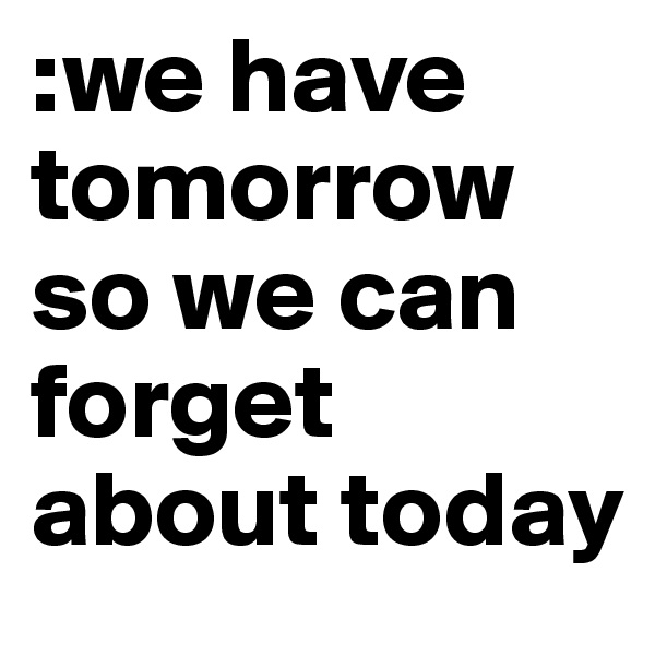 :we have tomorrow so we can forget about today 