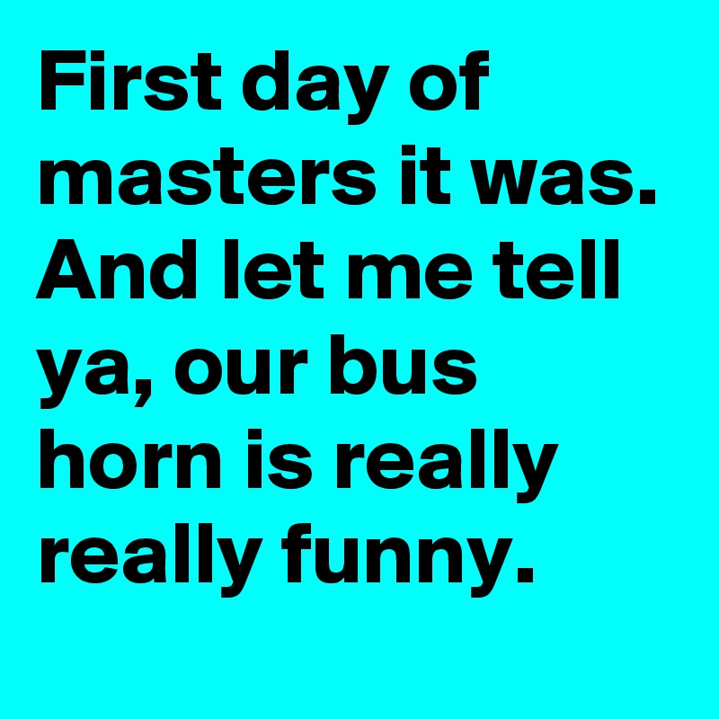 First day of masters it was. And let me tell ya, our bus horn is really really funny.