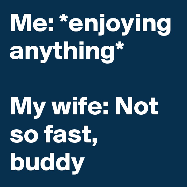 Me: *enjoying anything*

My wife: Not so fast, buddy