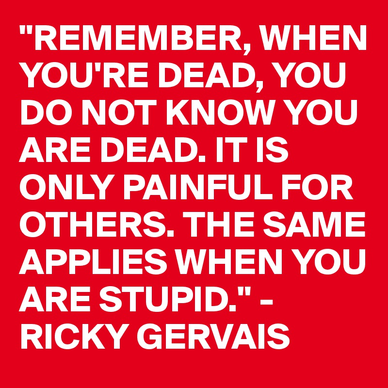 "REMEMBER, WHEN YOU'RE DEAD, YOU DO NOT KNOW YOU ARE DEAD. IT IS ONLY PAINFUL FOR OTHERS. THE SAME APPLIES WHEN YOU ARE STUPID." - RICKY GERVAIS