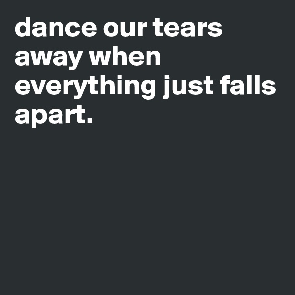 dance our tears away when everything just falls apart.





