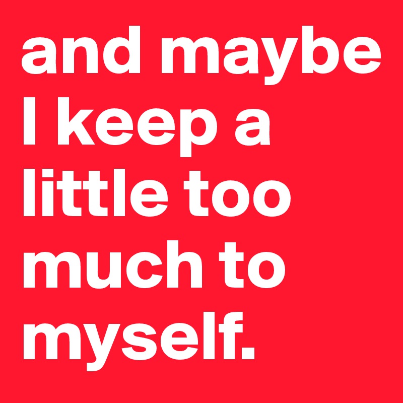 and maybe I keep a little too much to myself.