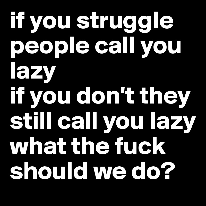 if you struggle people call you lazy
if you don't they still call you lazy
what the fuck should we do?