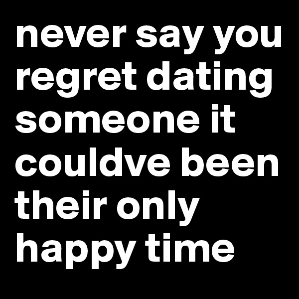 never say you regret dating someone it couldve been their only happy time 