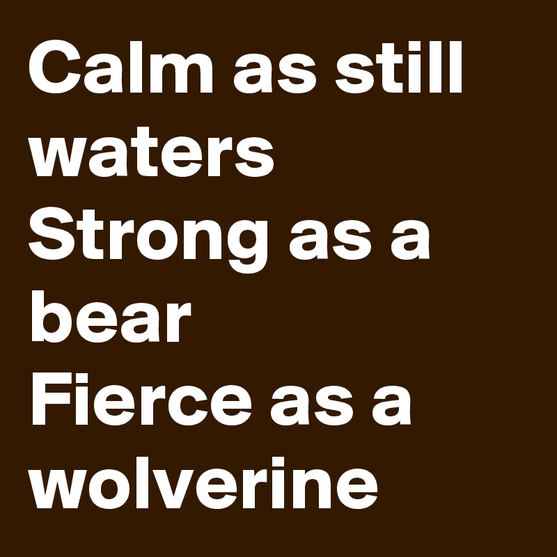 Calm as still waters Strong as a bear 
Fierce as a wolverine