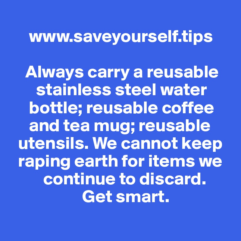 
     www.saveyourself.tips

    Always carry a reusable 
       stainless steel water 
     bottle; reusable coffee 
     and tea mug; reusable 
  utensils. We cannot keep 
  raping earth for items we 
         continue to discard. 
                    Get smart.
