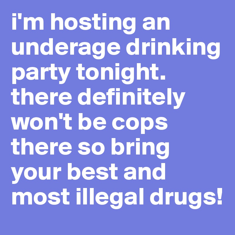 i'm hosting an underage drinking party tonight. there definitely won't be cops there so bring your best and most illegal drugs!