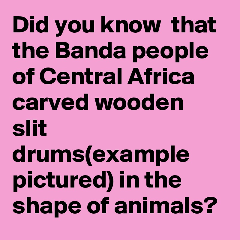 Did you know  that the Banda people of Central Africa carved wooden slit drums(example pictured) in the shape of animals?