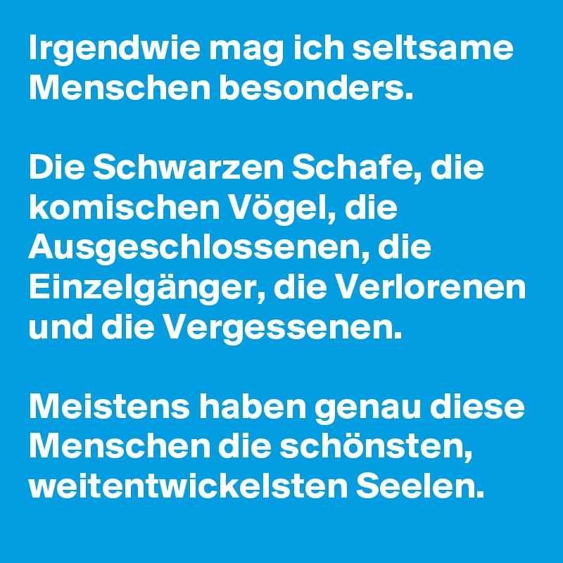 Irgendwie mag ich seltsame Menschen besonders.

Die Schwarzen Schafe, die komischen Vögel, die Ausgeschlossenen, die Einzelgänger, die Verlorenen und die Vergessenen.

Meistens haben genau diese Menschen die schönsten, weitentwickelsten Seelen. 
